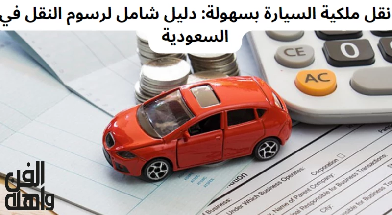 نقل ملكية السيارة بسهولة: دليل شامل لرسوم النقل في السعودية
